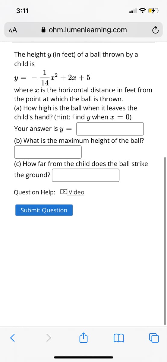 3:11
AA
A ohm.lumenlearning.com
The height y (in feet) of a ball thrown by a
child is
1
-x² + 2x + 5
14
y =
where x is the horizontal distance in feet from
the point at which the ball is thrown.
(a) How high is the ball when it leaves the
child's hand? (Hint: Find y when x =
0)
Your answer is y =
(b) What is the maximum height of the ball?
(C) How far from the child does the ball strike
the ground?
Question Help: DVideo
Submit Question
