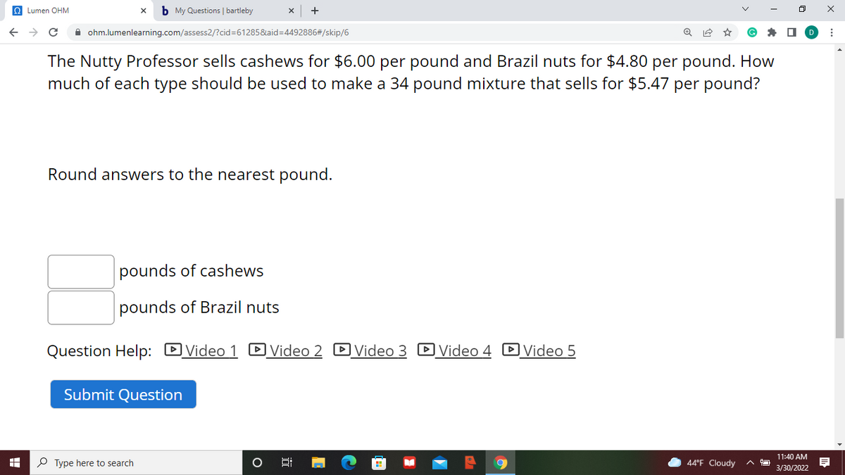 O Lumen OHM
b My Questions | bartleby
A ohm.lumenlearning.com/assess2/?cid%3D61285&aid=D4492886#/skip/6
The Nutty Professor sells cashews for $6.00 per pound and Brazil nuts for $4.80 per pound. How
much of each type should be used to make a 34 pound mixture that sells for $5.47 per pound?
Round answers to the nearest pound.
pounds of cashews
pounds of Brazil nuts
Question Help: DVideo 1 D Video 2 DVideo 3 DVideo 4 DVideo 5
Submit Question
11:40 AM
P Type here to search
44°F Cloudy
3/30/2022
