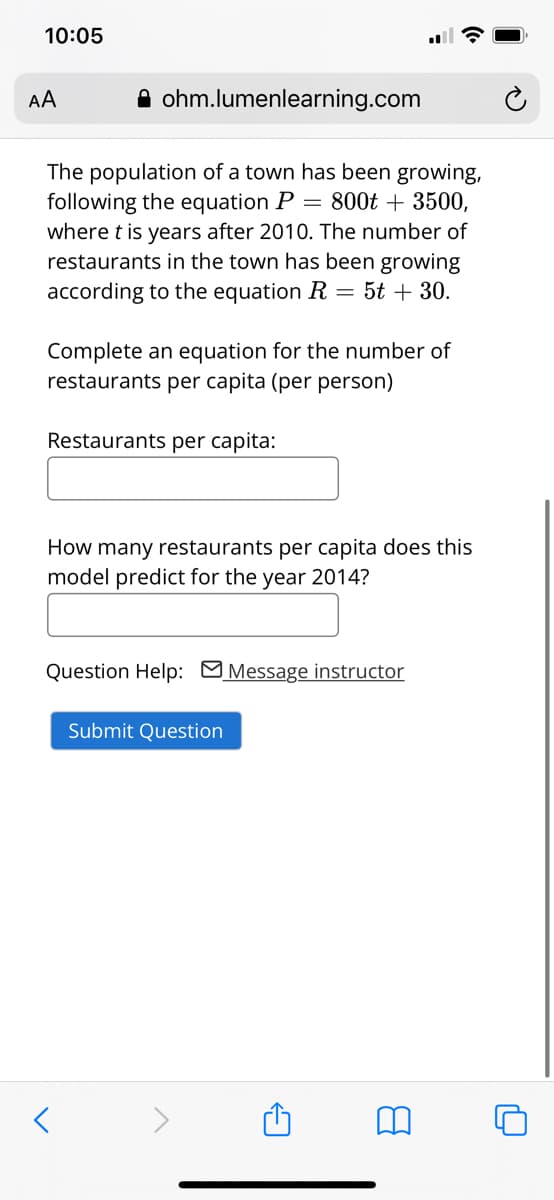 10:05
AA
A ohm.lumenlearning.com
The population of a town has been growing,
following the equation P =
where t is years after 2010. The number of
restaurants in the town has been growing
according to the equation R = 5t + 30.
800t + 3500,
Complete an equation for the number of
restaurants per capita (per person)
Restaurants per capita:
How many restaurants per capita does this
model predict for the year 2014?
Question Help: Message instructor
Submit Question
