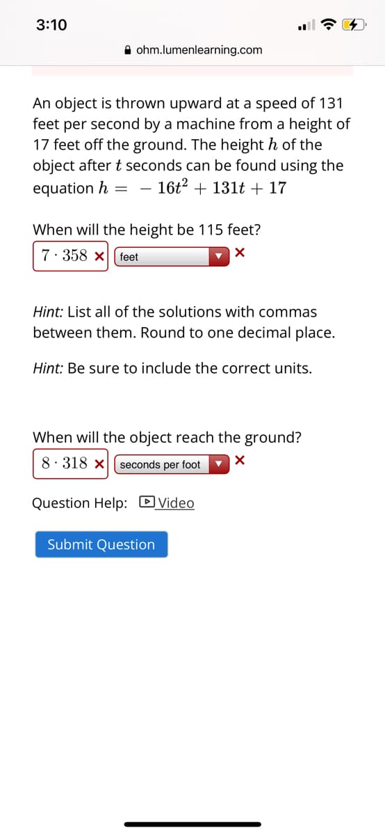 3:10
A ohm.lumenlearning.com
An object is thrown upward at a speed of 131
feet per second by a machine from a height of
17 feet off the ground. The height h of the
object after t seconds can be found using the
16t2 + 131t + 17
equation h
When will the height be 115 feet?
7: 358 x
feet
Hint: List all of the solutions with commas
between them. Round to one decimal place.
Hint: Be sure to include the correct units.
When will the object reach the ground?
8· 318 x
seconds per foot
Question Help: DVideo
Submit Question
