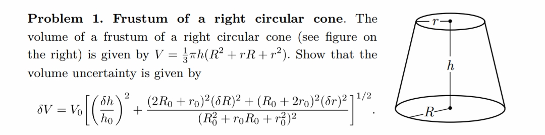 Problem 1. Frustum of a right circular cone. The
volume of a frustum of a right circular cone (see figure on
the right) is given by V = πh(R² +rR+r²). Show that the
volume uncertainty is given by
SV = Vo
2
[(sh) ² + (2 Ro + ro)² (6R)² + (Ro + 2ro)² (6r)²11¹/2
ho
(R² + ro Ro + ²)²
-R-
h