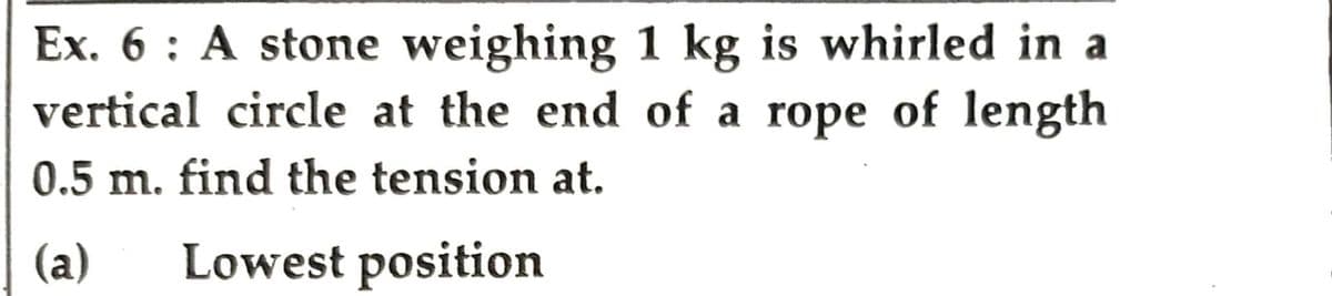 Ex. 6: A stone weighing 1 kg is whirled in a
vertical circle at the end of a rope of length
0.5 m. find the tension at.
(a) Lowest position