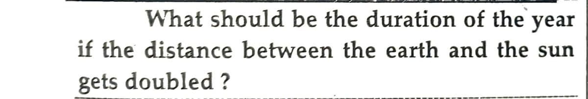 What should be the duration of the year
if the distance between the earth and the sun
gets doubled?