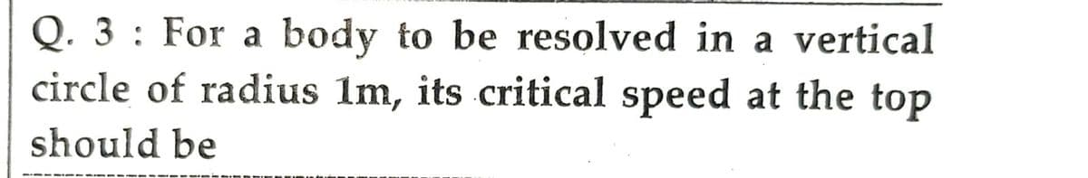 Q. 3: For a body to be resolved in a vertical
circle of radius 1m, its critical speed at the top
should be