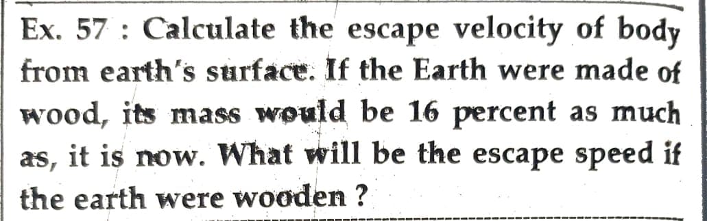 Ex. 57: Calculate the escape velocity of body
from earth's surface. If the Earth were made of
wood, its mass would be 16 percent as much
as, it is now. What will be the escape speed if
the earth were wooden ?