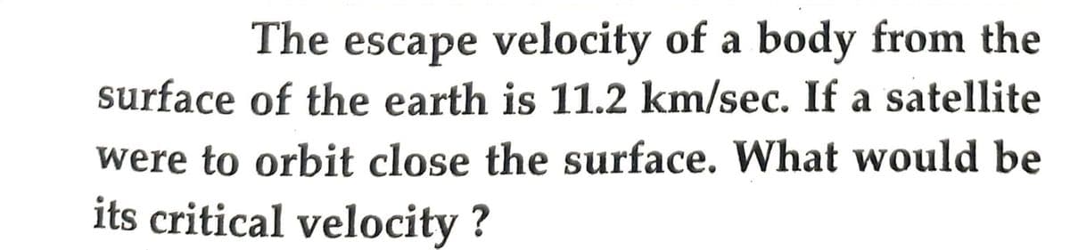 The escape velocity of a body from the
surface of the earth is 11.2 km/sec. If a satellite
were to orbit close the surface. What would be
its critical velocity?