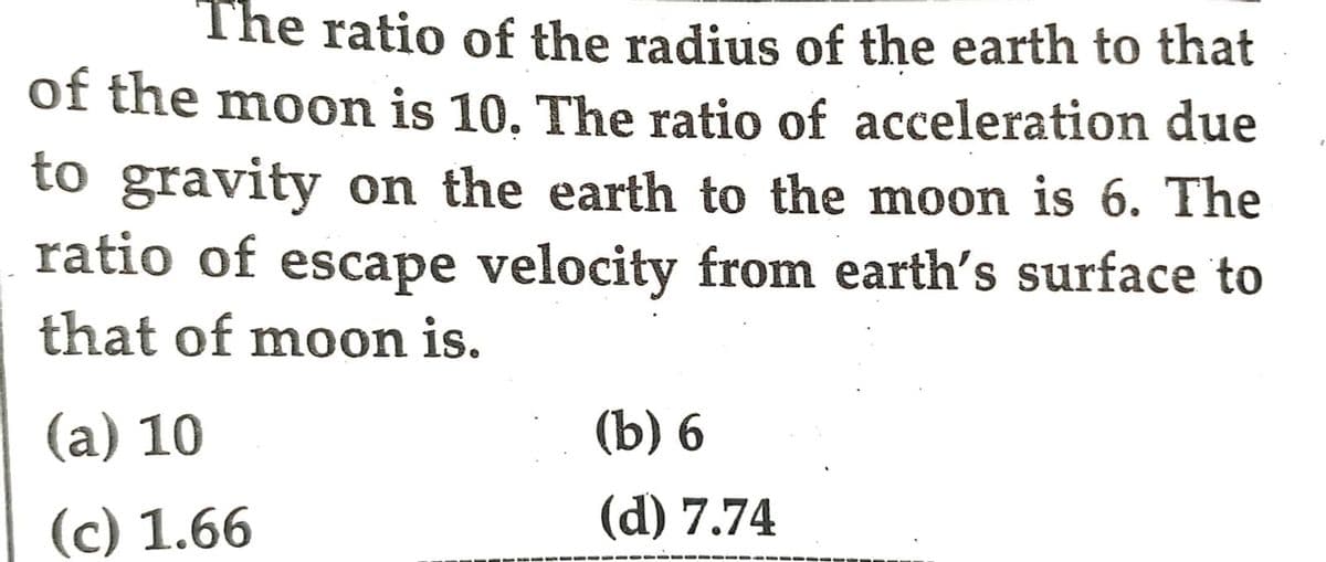 The ratio of the radius of the earth to that
of the moon is 10. The ratio of acceleration due
to gravity on the earth to the moon is 6. The
ratio of escape velocity from earth's surface to
that of moon is.
(a) 10
(b) 6
(c) 1.66
(d) 7.74