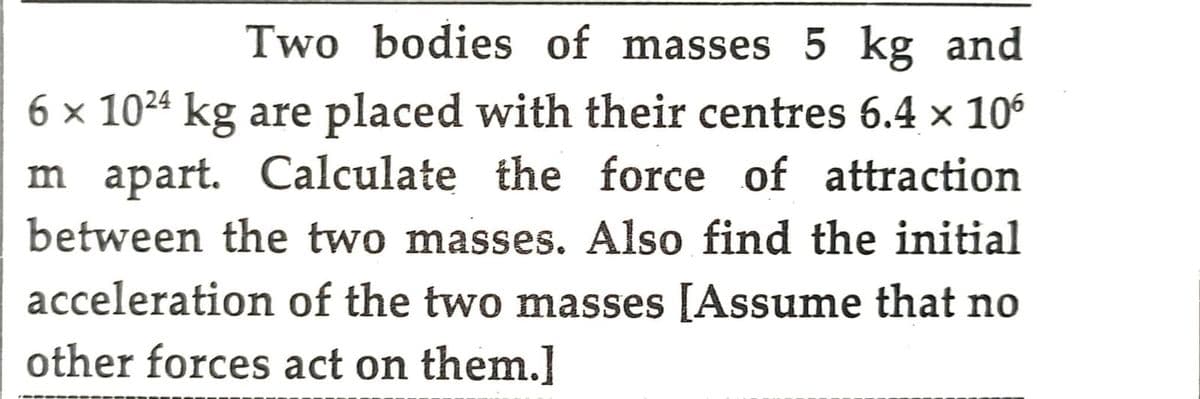 Two bodies of masses 5 kg and
6 × 1024 kg are placed with their centres 6.4 × 106
m apart. Calculate the force of attraction
between the two masses. Also find the initial
acceleration of the two masses [Assume that no
other forces act on them.]