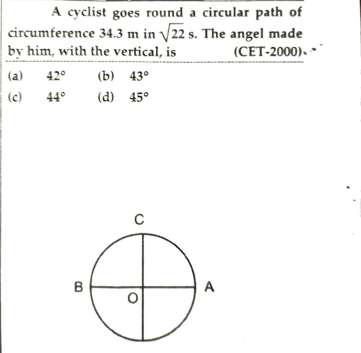 A cyclist goes round a circular path of
circumference 34.3 m in √√22 s. The angel made
by him, with the vertical, is
(CET-2000).
(a) 42°
(b) 43°
(c)
(d) 45°
44°
B
A