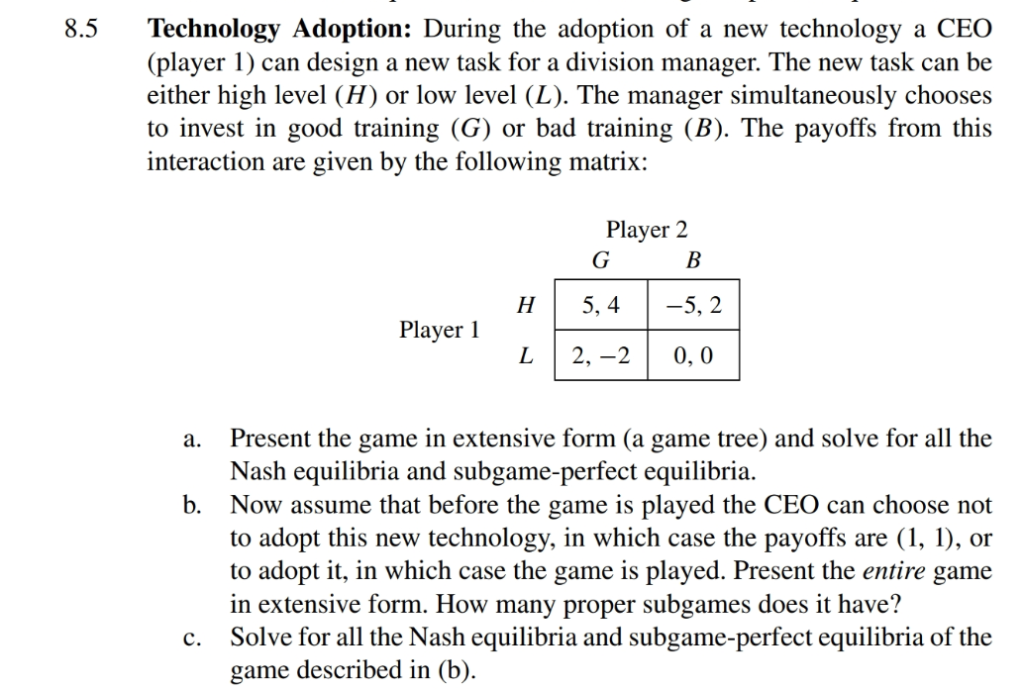 8.5
Technology Adoption: During the adoption of a new technology a CEO
(player 1) can design a new task for a division manager. The new task can be
either high level (H) or low level (L). The manager simultaneously chooses
to invest in good training (G) or bad training (B). The payoffs from this
interaction are given by the following matrix:
Player 1
C.
H
L
Player 2
G
5, 4
2,-2
B
-5, 2
0,0
a. Present the game in extensive form (a game tree) and solve for all the
Nash equilibria and subgame-perfect equilibria.
b. Now assume that before the game is played the CEO can choose not
to adopt this new technology, in which case the payoffs are (1, 1), or
to adopt it, in which case the game is played. Present the entire game
in extensive form. How many proper subgames does it have?
Solve for all the Nash equilibria and subgame-perfect equilibria of the
game described in (b).