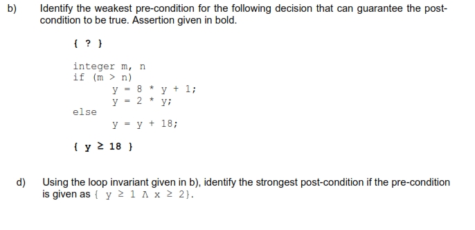 b)
d)
Identify the weakest pre-condition for the following decision that can guarantee the post-
condition to be true. Assertion given in bold.
( ? )
integer m, n
if (m > n)
y
= 8 ★
y 2 * y;
y = y + 18;
else
=
{ y ≥ 18 }
y +1;
Using the loop invariant given in b), identify the strongest post-condition if the pre-condition
is given as { y ≥ 1 A x ≥ 2}.