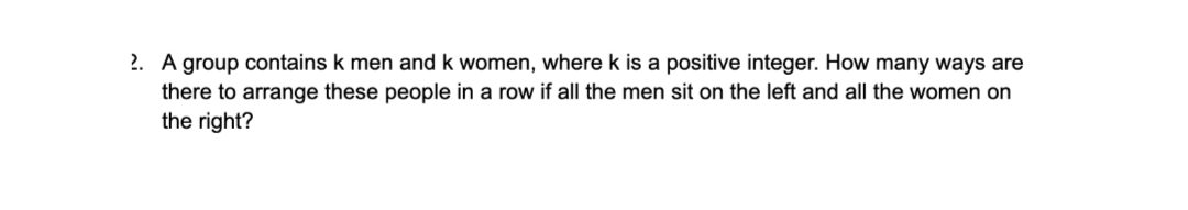 2. A group contains k men and k women, where k is a positive integer. How many ways are
there to arrange these people in a row if all the men sit on the left and all the women on
the right?