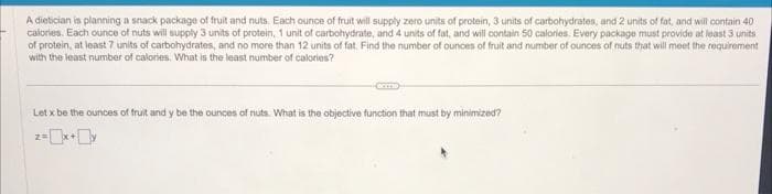 A dietician is planning a snack package of fruit and nuts. Each ounce of fruit will supply zero units of protein, 3 units of carbohydrates, and 2 units of fat, and will contain 40
calories. Each ounce of nuts will supply 3 units of protein, 1 unit of carbohydrate, and 4 units of fat, and will contain 50 calories. Every package must provide at least 3 units
of protein, at least 7 units of carbohydrates, and no more than 12 units of fat. Find the number of ounces of fruit and number of ounces of nuts that will meet the requirement
with the least number of calories. What is the least number of calories?
Let x be the ounces of fruit and y be the ounces of nuts. What is the objective function that must by minimized?