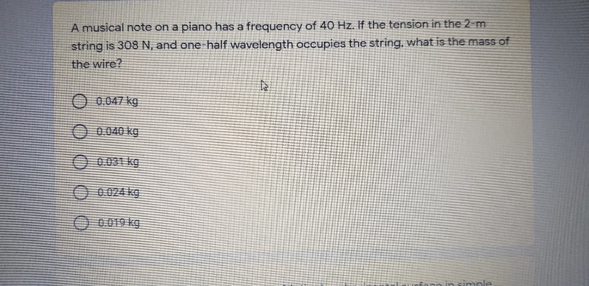 A musical note on a piano has a frequency of 40 Hz. If the tension in the 2-m
string is 308 N, and one half wavelength occupies the string, what is the mass of
the wire?
O 0.047 kg
O 0.040 kg
O 0.031 kg
O 0.024 kg
O 0019 kg
Oco in simple
