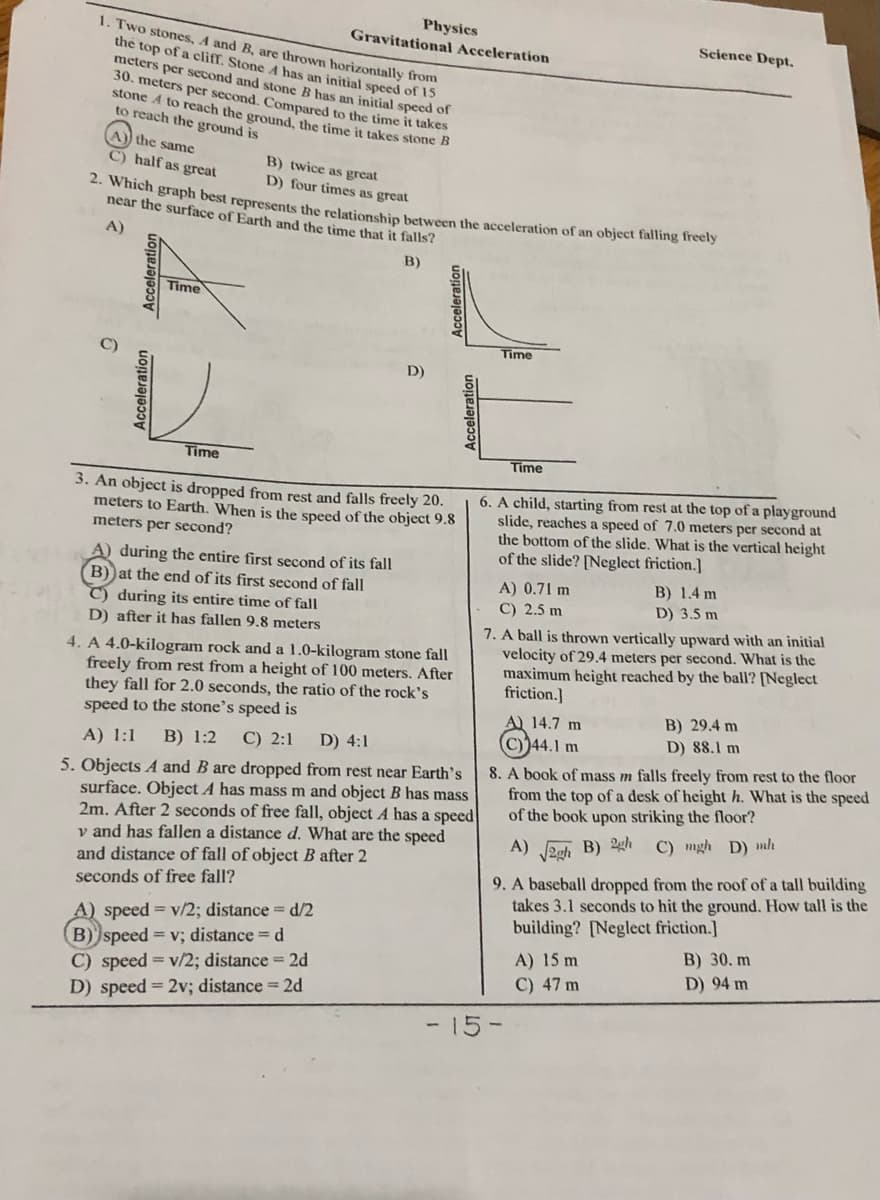 Physics
Gravitational Acceleration
1. Two stones, A and B, are thrown horizontally from
the top of a cliff. Stone A has an initial speed of 15
meters per second and stone B has an initial speed of
30. meters per second. Compared to the time it takes
stone A to reach the ground, the time it takes stone B
to reach the ground is
Science Dept.
A)) the same
C) half as great
B) twice as great
D) four times as great
2. Which graph best represents the relationshin between the acceleration of an object falling Ireely
near the surface of Earth and the time that it falls?
A)
B)
Time
Time
D)
Time
Time
3. An object is dropped from rest and falls freely 20.
meters to Earth. When is the speed of the object 9.8
meters per second?
6. A child, starting from rest at the top of a playground
slide, reaches a speed of 7.0 meters per second at
the bottom of the slide. What is the vertical height
of the slide? [Neglect friction.]
A) during the entire first second of its fall
B) at the end of its first second of fall
C) during its entire time of fall
D) after it has fallen 9.8 meters
B) 1.4 m
D) 3.5 m
A) 0.71 m
C) 2.5 m
4. A 4.0-kilogram rock and a 1.0-kilogram stone fall
freely from rest from a height of 100 meters. After
they fall for 2.0 seconds, the ratio of the rock's
speed to the stone's speed is
7. A ball is thrown vertically upward with an initial
velocity of 29.4 meters per second. What is the
maximum height reached by the ball? [Neglect
friction.]
B) 29.4 m
D) 88.1 m
A 14.7 m
В) 1:2
C) 2:1
D) 4:1
C)44.1 m
A) 1:1
5. Objects A and B are dropped from rest near Earth's
surface. Object A has mass m and object B has mass
2m. After 2 seconds of free fall, object A has a speed
v and has fallen a distance d. What are the speed
and distance of fall of object B after 2
8. A book of mass m falls freely from rest to the floor
from the top of a desk of height h. What is the speed
of the book upon striking the floor?
C) mgh D) mh
A) zeh B) 24h
9. A baseball dropped from the roof of a tall building
takes 3.1 seconds to hit the ground. How tall is the
seconds of free fall?
A) speed = v/2; distance = d/2
B) speed = v; distance = d
C) speed = v/2; distance = 2d
D) speed = 2v; distance = 2d
building? [Neglect friction.]
B) 30. m
D) 94 m
A) 15 m
C) 47 m
- 15-
Acceleration
