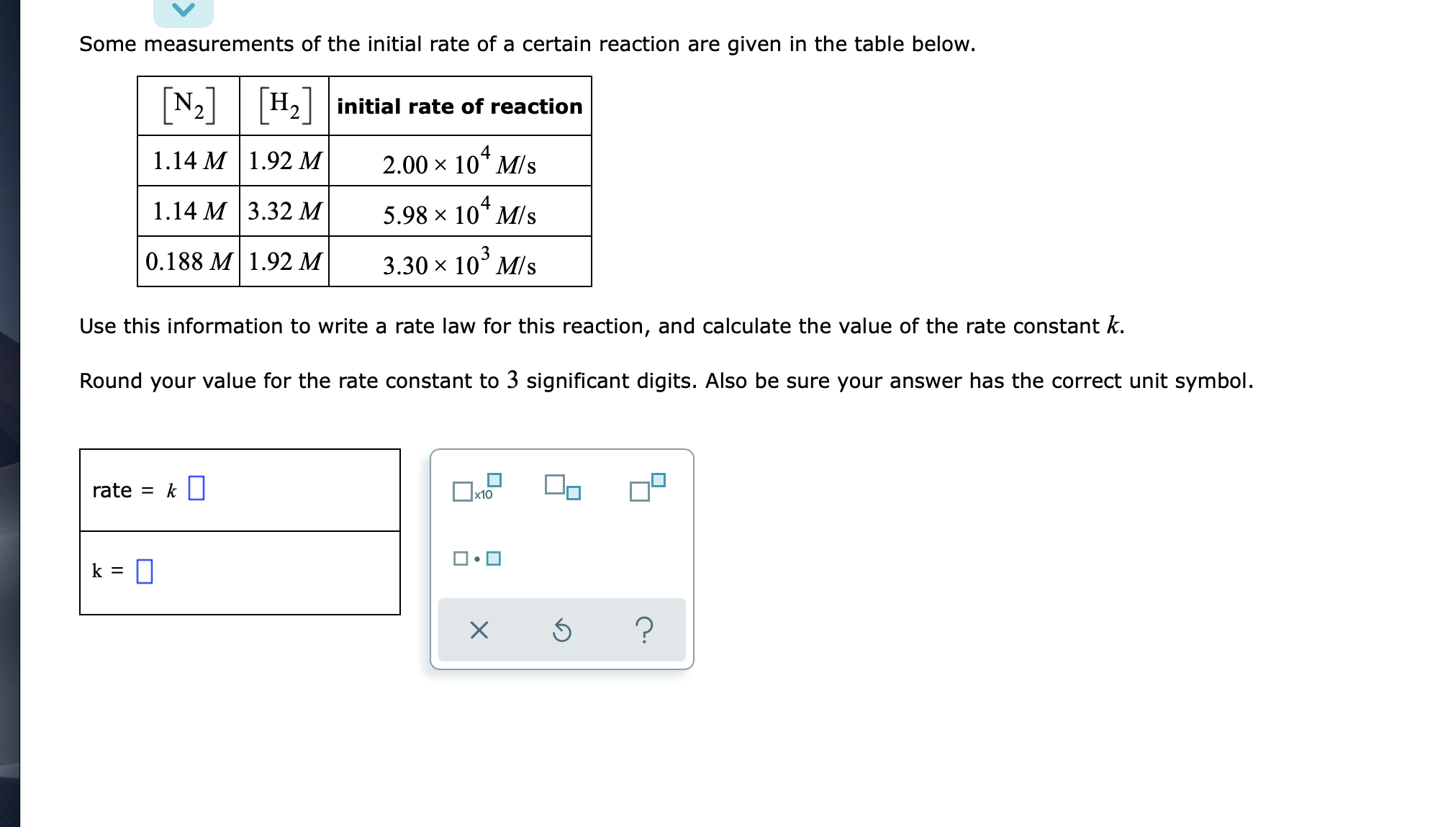 Some measurements of the initial rate of a certain reaction are given in the table below.
N2 H2 initial rate of reaction
1.14 М | 1.92 М
2.00 x 10* M/s
1.14 М 3.32 М
5.98 x 10* M/s
0.188 M | 1.92 M
3.30 x 10° M/s
Use this information to write a rate law for this reaction, and calculate the value of the rate constant k.
Round your value for the rate constant to 3 significant digits. Also be sure your answer has the correct unit symbol.
