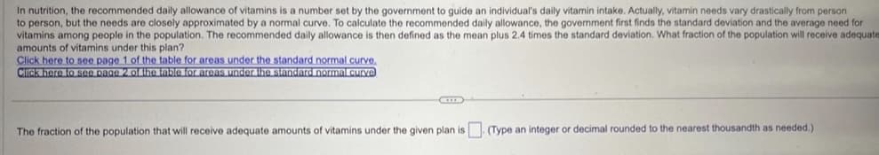 In nutrition, the recommended daily allowance of vitamins is a number set by the government to guide an individual's daily vitamin intake. Actually, vitamin needs vary drastically from person
to person, but the needs are closely approximated by a normal curve. To calculate the recommended daily allowance, the government first finds the standard deviation and the average need for
vitamins among people in the population. The recommended daily allowance is then defined as the mean plus 2.4 times the standard deviation. What fraction of the population will receive adequate
amounts of vitamins under this plan?
Click here to see page 1 of the table for areas under the standard normal curve.
Click here to see page 2 of the table for areas under the standard normal curve
CID
The fraction of the population that will receive adequate amounts of vitamins under the given plan is
(Type an integer or decimal rounded to the nearest thousandth as needed.).