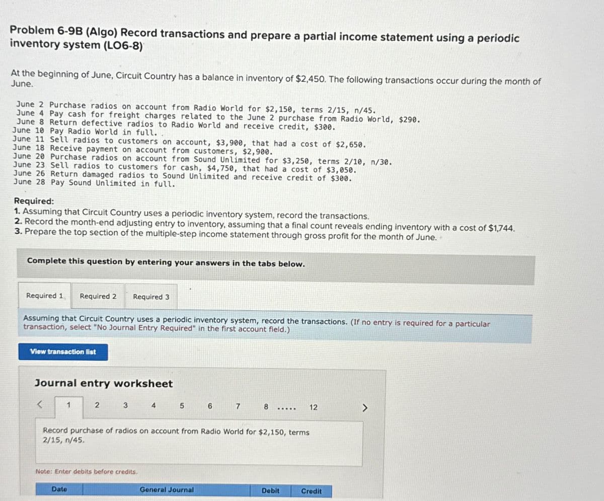 Problem 6-9B (Algo) Record transactions and prepare a partial income statement using a periodic
inventory system (LO6-8)
At the beginning of June, Circuit Country has a balance in inventory of $2,450. The following transactions occur during the month of
June.
June 2 Purchase radios on account from Radio World for $2,150, terms 2/15, n/45.
June 4 Pay cash for freight charges related to the June 2 purchase from Radio World, $290.
June 8 Return defective radios to Radio World and receive credit, $300.
June 10 Pay Radio World in full..
June 11 Sell radios to customers on account, $3,900, that had a cost of $2,650.
June 18 Receive payment on account from customers, $2,900.
June 20 Purchase radios on account from Sound Unlimited for $3,250, terms 2/10, n/30.
June 23 Sell radios to customers for cash, $4,750, that had a cost of $3,050.
June 26 Return damaged radios to Sound Unlimited and receive credit of $300.
June 28 Pay Sound Unlimited in full.
Required:
1. Assuming that Circuit Country uses a periodic inventory system, record the transactions.
2. Record the month-end adjusting entry to inventory, assuming that a final count reveals ending inventory with a cost of $1,744.
3. Prepare the top section of the multiple-step income statement through gross profit for the month of June.
Complete this question by entering your answers in the tabs below.
Required 1 Required 2 Required 3
Assuming that Circuit Country uses a periodic inventory system, record the transactions. (If no entry is required for a particular
transaction, select "No Journal Entry Required" in the first account field.)
View transaction list
Journal entry worksheet
1
2
3
Date
Note: Enter debits before credits.
4
5
6
Record purchase of radios on account from Radio World for $2,150, terms
2/15, n/45.
General Journal
7
8 ..... 12
Debit
Credit