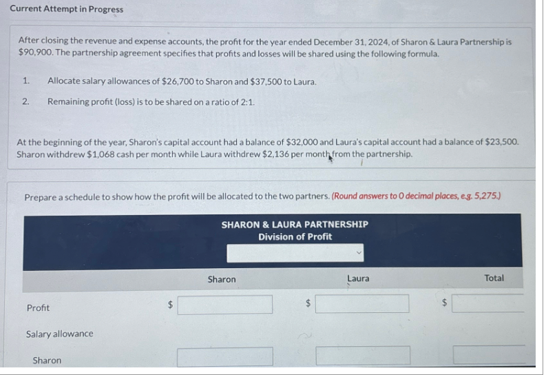 Current Attempt in Progress
After closing the revenue and expense accounts, the profit for the year ended December 31, 2024, of Sharon & Laura Partnership is
$90,900. The partnership agreement specifies that profits and losses will be shared using the following formula.
1. Allocate salary allowances of $26,700 to Sharon and $37,500 to Laura.
Remaining profit (loss) is to be shared on a ratio of 2:1.
2.
At the beginning of the year, Sharon's capital account had a balance of $32,000 and Laura's capital account had a balance of $23,500.
Sharon withdrew $1,068 cash per month while Laura withdrew $2,136 per month from the partnership.
Prepare a schedule to show how the profit will be allocated to the two partners. (Round answers to O decimal places, e.g. 5,275.)
SHARON & LAURA PARTNERSHIP
Division of Profit
Profit
Salary allowance
Sharon
Sharon
Laura
LA
Total