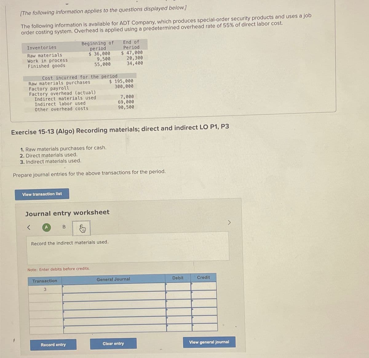 [The following information applies to the questions displayed below.]
The following information is available for ADT Company, which produces special-order security products and uses a job
order costing system. Overhead is applied using a predetermined overhead rate of 55% of direct labor cost.
Inventories
Raw materials
Work in process
Finished goods
Cost incurred for the period
Raw materials purchases
Factory payroll
Factory overhead (actual)
Beginning of
period
Indirect materials used
Indirect labor used
Other overhead costs
$ 36,000
9,500
55,000
1. Raw materials purchases for cash.
2. Direct materials used.
3. Indirect materials used.
View transaction list
<
Exercise 15-13 (Algo) Recording materials; direct and indirect LO P1, P3
Journal entry worksheet
B Smy
A
Prepare journal entries for the above transactions for the period.
Record the indirect materials used.
Transaction
3
Note: Enter debits before credits.
Record entry
End of
Period
$ 47,000
20,300
34,400
$ 195,000
300,000
7,000
69,000
90,500
General Journal
Clear entry
Debit
Credit
View general journal