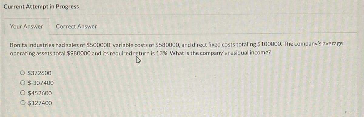 Current Attempt in Progress
Your Answer
Bonita Industries had sales of $500000, variable costs of $580000, and direct fixed costs totaling $100000. The company's average
operating assets total $980000 and its required return is 13%. What is the company's residual income?
4
$372600
$-307400
Correct Answer
$452600
O $127400