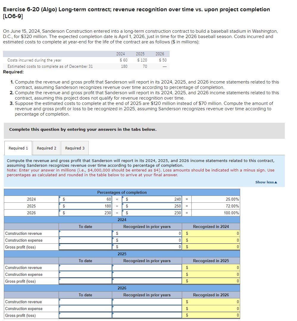 Exercise 6-20 (Algo) Long-term contract; revenue recognition over time vs. upon project completion
[LO6-9]
On June 15, 2024, Sanderson Construction entered into a long-term construction contract to build a baseball stadium in Washington,
D.C., for $320 million. The expected completion date is April 1, 2026, just in time for the 2026 baseball season. Costs incurred and
estimated costs to complete at year-end for the life of the contract are as follows ($ in millions):
Costs incurred during the year
Estimated costs to complete as of December 31
Required:
Required 1 Required 2 Required 3
2024
2025
2026
Construction revenue
Construction expense
Gross profit (loss)
1. Compute the revenue and gross profit that Sanderson will report in its 2024, 2025, and 2026 income statements related to this
contract, assuming Sanderson recognizes revenue over time according to percentage of completion.
2. Compute the revenue and gross profit that Sanderson will report in its 2024, 2025, and 2026 income statements related to this
contract, assuming this project does not qualify for revenue recognition over time.
3. Suppose the estimated costs to complete at the end of 2025 are $120 million instead of $70 million. Compute the amount of
revenue and gross profit or loss to be recognized in 2025, assuming Sanderson recognizes revenue over time according to
percentage of completion.
Complete this question by entering your answers in the tabs below.
Construction revenue
Construction expense
Gross profit (loss)
Construction revenue
Construction expense
Gross profit (loss)
$
$
$
2024
Compute the revenue and gross profit that Sanderson will report in its 2024, 2025, and 2026 income statements related to this contract,
assuming Sanderson recognizes revenue over time according to percentage of completion.
Note: Enter your answer in millions (i.e., $4,000,000 should be entered as $4). Loss amounts should be indicated with a minus sign. Use
percentages as calculated and rounded in the table below to arrive at your final answer.
To date
To date
$ 60
180
To date
2025
$
$
$
$ 120
70
Percentages of completion
60 + $
180 +
$
230
+ $
2024
2026
2025
$ 50
2026
Recognized in prior years
Recognized in prior years
Recognized in prior years
240 =
250
230
0
0
0
$
$
$
$
$
$
$
$
$
25.00%
72.00%
100.00%
Recognized in 2024
Recognized in 2025
Recognized in 2026
0
0
0
0
0
0
0
0
0
Show less