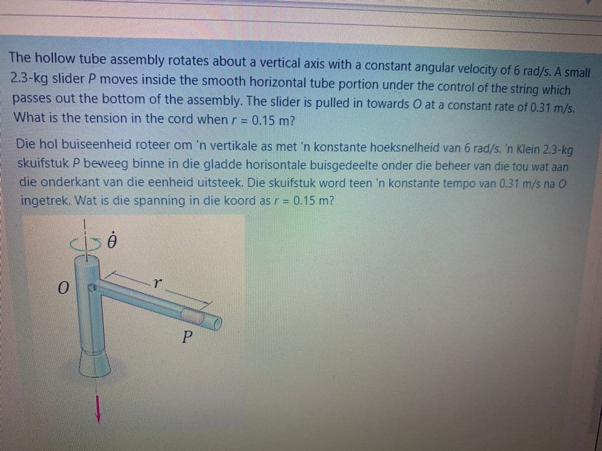 The hollow tube assembly rotates about a vertical axis with a constant angular velocity of 6 rad/s. A small
2.3-kg slider P moves inside the smooth horizontal tube portion under the control of the string which
passes out the bottom of the assembly. The slider is pulled in towards O at a constant rate of 0.31 m/s.
What is the tension in the cord when r= 0.15 m?
Die hol buiseenheid roteer om 'n vertikale as met 'n konstante hoeksnelheid van 6 rad/s. 'n Klein 2.3-kg
skuifstuk P beweeg binne in die gladde horisontale buisgedeelte onder die beheer van die tou wat aan
die onderkant van die eenheid uitsteek. Die skuifstuk word teen 'n konstante tempo van 0.31 m/s na O
ingetrek. Wat is die spanning in die koord as r = 0.15 m?
