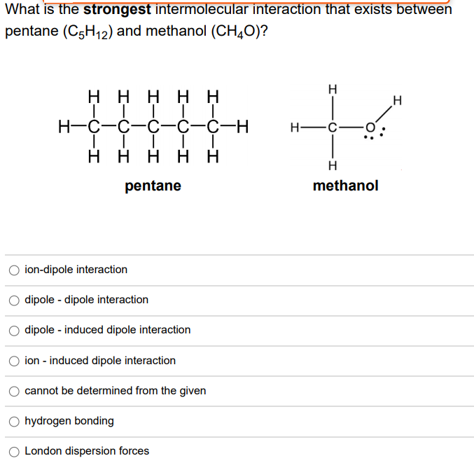 What is the strongest intermolecular interaction that exists between
pentane (C5H12) and methanol (CHĄ0)?
to
H
ннннн
TITT T
Н-с-с-с—с-с-н
H
H -C-
ннннн
H
pentane
methanol
O ion-dipole interaction
dipole - dipole interaction
dipole - induced dipole interaction
ion - induced dipole interaction
cannot be determined from the given
O hydrogen bonding
London dispersion forces
