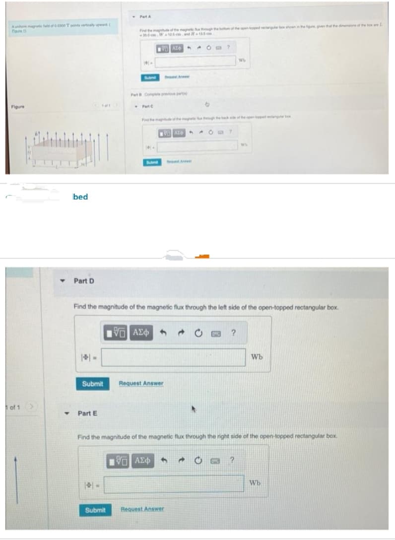 Aunor magnetic field of 00300 T points vertically upward (
Four)
Figure
1 of 1
Y
bed
Part D
10/1>
Y Part E
Part A
4
Find the magnitude of the magnetic fux rough the bottom of the open topped rectangular box shown in the figure given that the dimensions of the box are La
-350cm, W-125 cm and 13.5cm
14.
Submit
Submit
Part C
VAT
Part B Complete previous pers
4.
Submit Request Answer
An
VAT
Reque Ant
5 ΑΣΦΑΛΟ 20
Find the magnitude of the magnetic flux through the left side of the open-topped rectangular box.
Request Answer
O?
LIVE ΑΣΦ 4 → O
6
0
?
?
Find the magnitude of the magnetic flux through the right side of the open-topped rectangular box.
Wb
WW
?
Wb
Wb