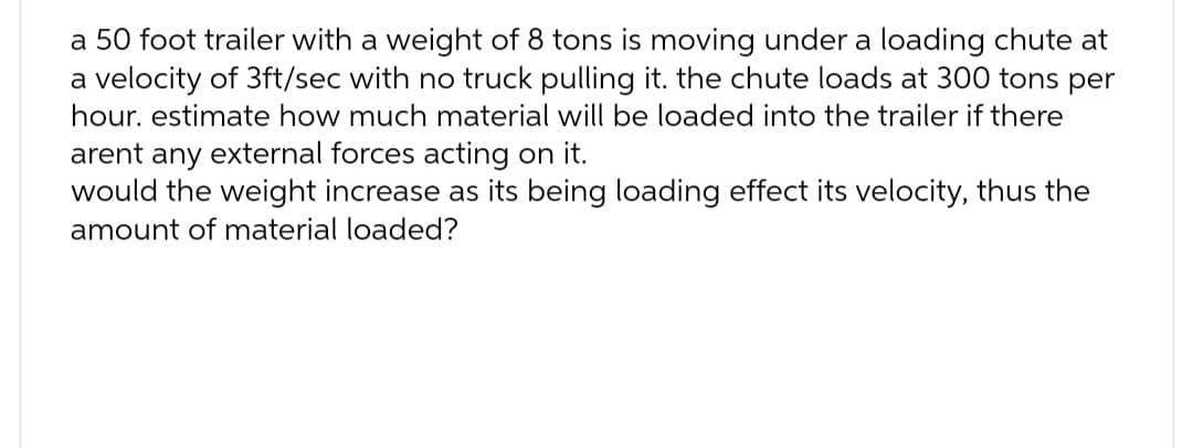 a 50 foot trailer with a weight of 8 tons is moving under a loading chute at
a velocity of 3ft/sec with no truck pulling it. the chute loads at 300 tons per
hour. estimate how much material will be loaded into the trailer if there
arent any external forces acting on it.
would the weight increase as its being loading effect its velocity, thus the
amount of material loaded?