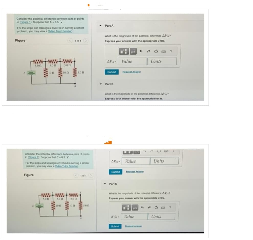 Consider the potential difference between pairs of points
in (Figure 1). Suppose that E= 8.5 V
For the steps and strategies involved in solving a similar
problem, you may view a Video Tutor Solution.
Figure
www.www.ww
5.00
5.00
ww
Figure
1002
< 1 of 1 >
5.00
100
5.00
Consider the potential difference between pairs of points
in (Figure 1). Suppose that E=8.5 V.
100
ww
For the steps and strategies involved in solving a similar
problem, you may view a Video Tutor Solution.
wwwwww
5.00
5.00
5.00
100
1 of 1 >
5.00
Y
Part A
What is the magnitude of the potential difference AVia?
Express your answer with the appropriate units.
AV₁ Value
Submit
Part B
HA 4
Request Answer
What is the magnitude of the potential difference AV?
Express your answer with the appropriate units.
AV- Value
- Part C
Submit Request Answer
Submit
AV Value
Units
Request Answer
Units
What is the magnitude of the potential difference AV?
Express your answer with the appropriate units.
HÅ
→ C
L
Units
?
?
t