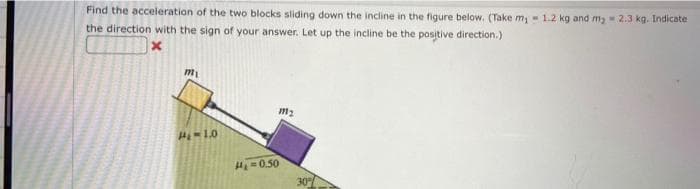 Find the acceleration of the two blocks sliding down the incline in the figure below. (Take m₁ - 1-2 kg and m₂ = 2.3 kg. Indicate
the direction with the sign of your answer. Let up the incline be the positive direction.)
x
m₁
14-10
H₂=0.50
m₂
30%