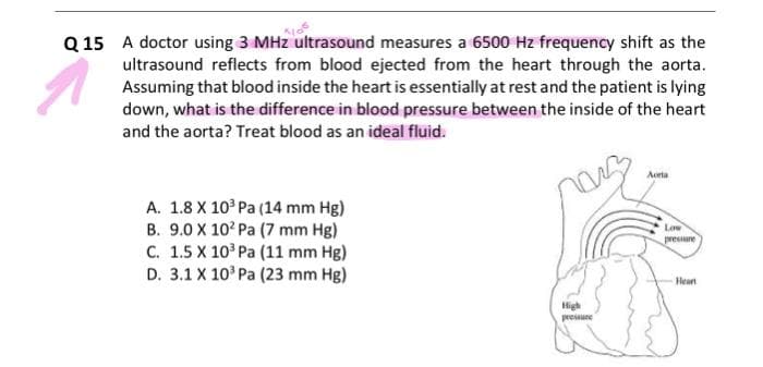 Q15 A doctor using 3 MHz ultrasound measures a 6500 Hz frequency shift as the
ultrasound reflects from blood ejected from the heart through the aorta.
Assuming that blood inside the heart is essentially at rest and the patient is lying
down, what is the difference in blood pressure between the inside of the heart
and the aorta? Treat blood as an ideal fluid.
A. 1.8 X 10³ Pa (14 mm Hg)
B. 9.0 X 102 Pa (7 mm Hg)
C. 1.5 X 10³ Pa (11 mm Hg)
D. 3.1 X 10³ Pa (23 mm Hg)
High
pressure
Aorta
Low
pressure
Heart