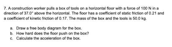 7. A construction worker pulls a box of tools on a horizontal floor with a force of 100 N in a
direction of 37.0° above the horizontal. The floor has a coefficient of static friction of 0.21 and
a coefficient of kinetic friction of 0.17. The mass of the box and the tools is 50.0 kg.
a. Draw a free body diagram for the box.
b. How hard does the floor push on the box?
c. Calculate the acceleration of the box.