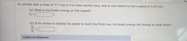 An athlete with a mass of 57.0 kg is in a cross country race, and at one instant he has a speed of 5.80 m/s.
(a) What is his kinetic energy at this instant?
K₁=
(b) If he wishes to doubles his speed to reach the finish line, his kinetic energy will change by what factor?
Kr
K₁
Additional Materials