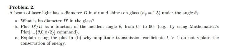 Problem 2.
A beam of laser light has a diameter D in air and shines on glass (ng = 1.5) under the angle 0₂.
a. What is its diameter D' in the glass?
b. Plot D'/D as a function of the incident angle 0, from 0° to 90° (e.g., by using Mathematica's
Plot [...(0,0,/2}] command).
c. Explain using the plot in (b) why amplitude transmission coefficients t > 1 do not violate the
conservation of energy.