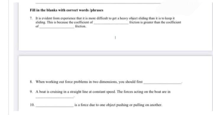 Fill in the blanks with correct words /phrases
7. It is evident from experience that it is more difficult to get a heavy object sliding than it is to keep it
sliding. This is because the coefficient of
friction is greater than the coefficient
of
friction.
8. When working out force problems in two dimensions, you should first
9. A boat is cruising in a straight line at constant speed. The forces acting on the boat are in
10.
is a force due to one object pushing or pulling on another.