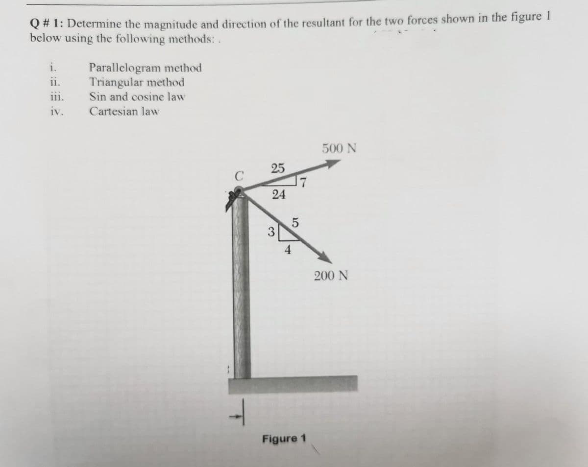 Q #1: Determine the magnitude and direction of the resultant for the two forces shown in the figure 1
below using the following methods: .
i.
11.
....
111.
iv.
Parallelogram method
Triangular method
Sin and cosine law
Cartesian law
25
24
3
5
4
Figure 1
500 N
200 N