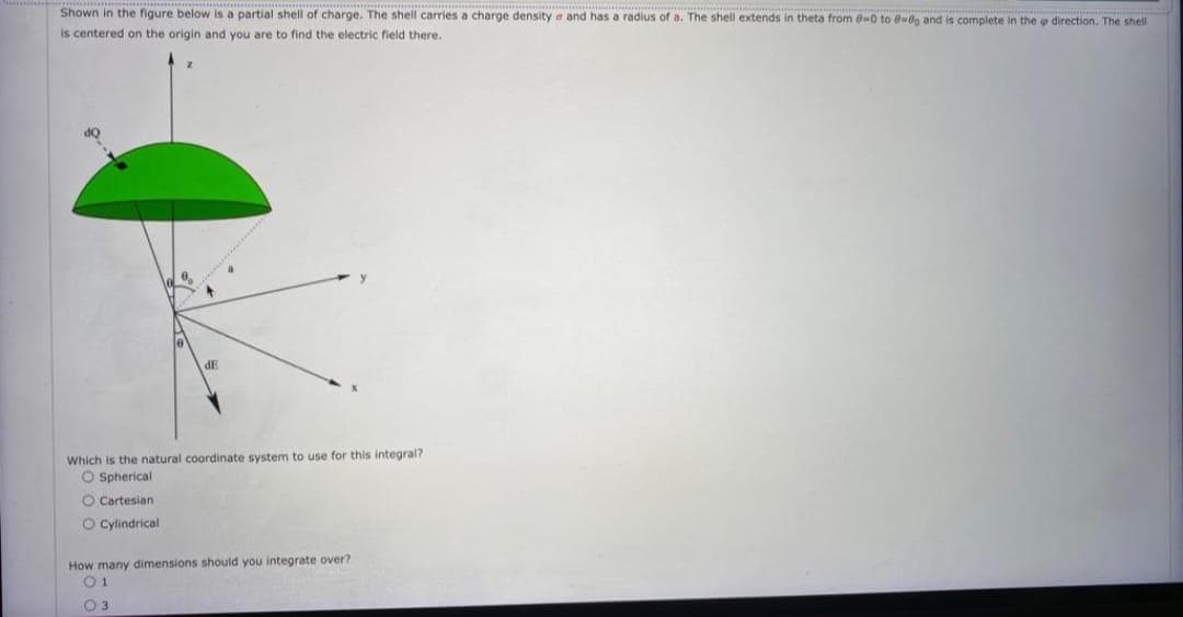 Shown in the figure below is a partial shell of charge. The shell carries a charge density a and has a radius of a. The shell extends in theta from 0-0 to 0-8g and is complete in the direction. The shell
is centered on the origin and you are to find the electric field there.
dE
Which is the natural coordinate system to use for this integral?
O Spherical
O Cartesian
O Cylindrical
How many dimensions should you integrate over?
03