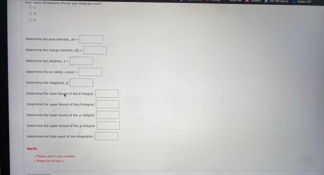 How many dimensions should you integrate over?
01
0 3
02
Determine the area element, dA=
Determine the charge element, dQ=
Determine the distance, s
Determine the so-called, cos(a)=
Determine the integrand,
Determine the lower bound of the integral:
Determine the upper bound of the integral:
Determine the lower bound of the integral:
Determine the upper bound of the p integral:
Determine the final result of the integration:
NOTE:
Please use k in your answers,
. Please do not use fo
BIO 315 piazza
Kaplan OAT