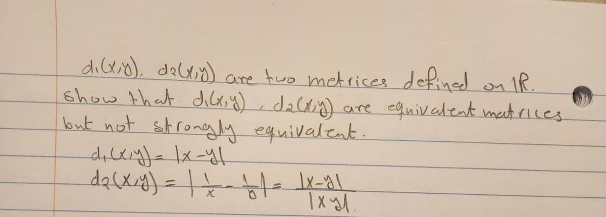 di(x,y), d₂(x,y) are two metrices defined on IR
show that dilx, y), da (x,y) are equivalent matrices
but not strongly equivalent.
d+ (x,y) = |x-y/
d₂(x,y) = | == + | = |x_y1
Ixyl.