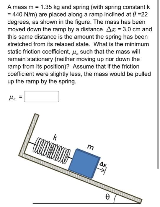 A mass m = 1.35 kg and spring (with spring constant k
= 440 N/m) are placed along a ramp inclined at 0 =22
degrees, as shown in the figure. The mass has been
moved down the ramp by a distance Ax = 3.0 cm and
this same distance is the amount the spring has been
stretched from its relaxed state. What is the minimum
static friction coefficient, μ, such that the mass will
remain stationary (neither moving up nor down the
ramp from its position)? Assume that if the friction
coefficient were slightly less, the mass would be pulled
up the ramp by the spring.
fs
=
k
o
m
Δx.
Ꮎ