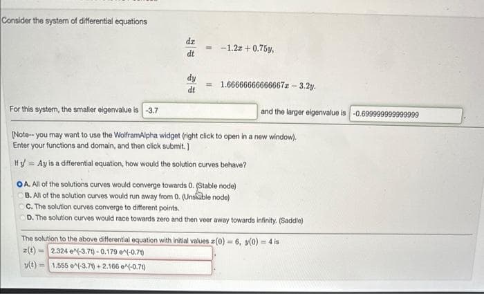 Consider the system of differential equations
dz
dt
dy
dt
= -1.2z+0.75y,
= 1.66666666666667z - 3.2y.
For this system, the smaller eigenvalue is -3.7
[Note--you may want to use the WolframAlpha widget (right click to open in a new window).
Enter your functions and domain, and then click submit.]
Ify Ay is a differential equation, how would the solution curves behave?
=
and the larger eigenvalue is -0.699999999999999
OA. All of the solutions curves would converge towards 0. (Stable node)
B. All of the solution curves would run away from 0. (Unstable node)
OC. The solution curves converge to different points.
D. The solution curves would race towards zero and then veer away towards infinity. (Saddle)
The solution to the above differential equation with initial values z(0) = 6, y(0) = 4 is
z(t) 2.324 e^(-3.7t)-0.179 (-0.71)
y(t)= 1.555 e^(-3.71)+2.166 e^(-0.71)