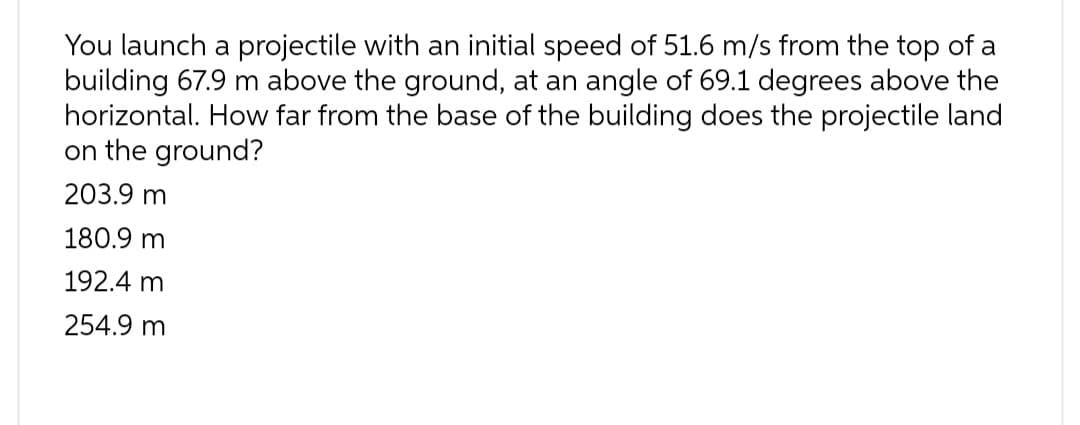 You launch a projectile with an initial speed of 51.6 m/s from the top of a
building 67.9 m above the ground, at an angle of 69.1 degrees above the
horizontal. How far from the base of the building does the projectile land
on the ground?
203.9 m
180.9 m
192.4 m
254.9 m