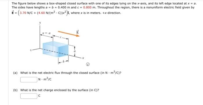 The figure below shows a box-shaped closed surface with one of its edges lying on the x-axis, and its left edge located at x = a.
The sides have lengths a = b = 0.400 m and c = 0.800 m. Throughout the region, there is a nonuniform electric field given by
E = (3.70 N/C + (4.60 N/(m². C))x²), where x is in meters. +x-direction.
(a) What is the net electric flux through the closed surface (in Nm²/C)?
Nm²/C
(b) What is the net charge enclosed by the surface (in C)?