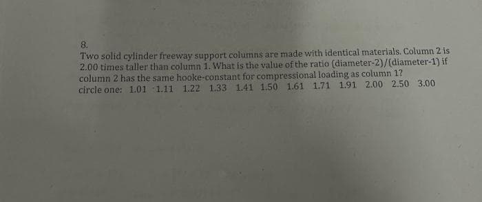 8.
Two solid cylinder freeway support columns are made with identical materials. Column 2 is
2.00 times taller than column 1. What is the value of the ratio (diameter-2)/(diameter-1) if
column 2 has the same hooke-constant for compressional loading as column 1?
circle one: 1.01 1.11 1.22 1.33 1.41 1.50 1.61 1.71 1.91 2.00 2.50 3.00