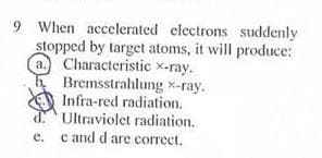 9 When accelerated electrons suddenly
stopped by target atoms, it will produce:
a. Characteristic x-ray.
Bremsstrahlung x-ray.
Infra-red radiation.
Ultraviolet radiation.
e. c and d are correct.