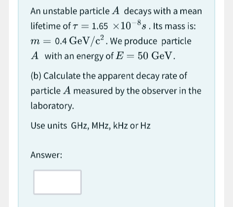 An unstable particle A decays with a mean
lifetime of 7 = 1.65 x 10-s. Its mass is:
m = 0.4 GeV/c². We produce particle
A with an energy of E= 50 GeV.
(b) Calculate the apparent decay rate of
particle A measured by the observer in the
laboratory.
Use units GHz, MHz, kHz or Hz
Answer: