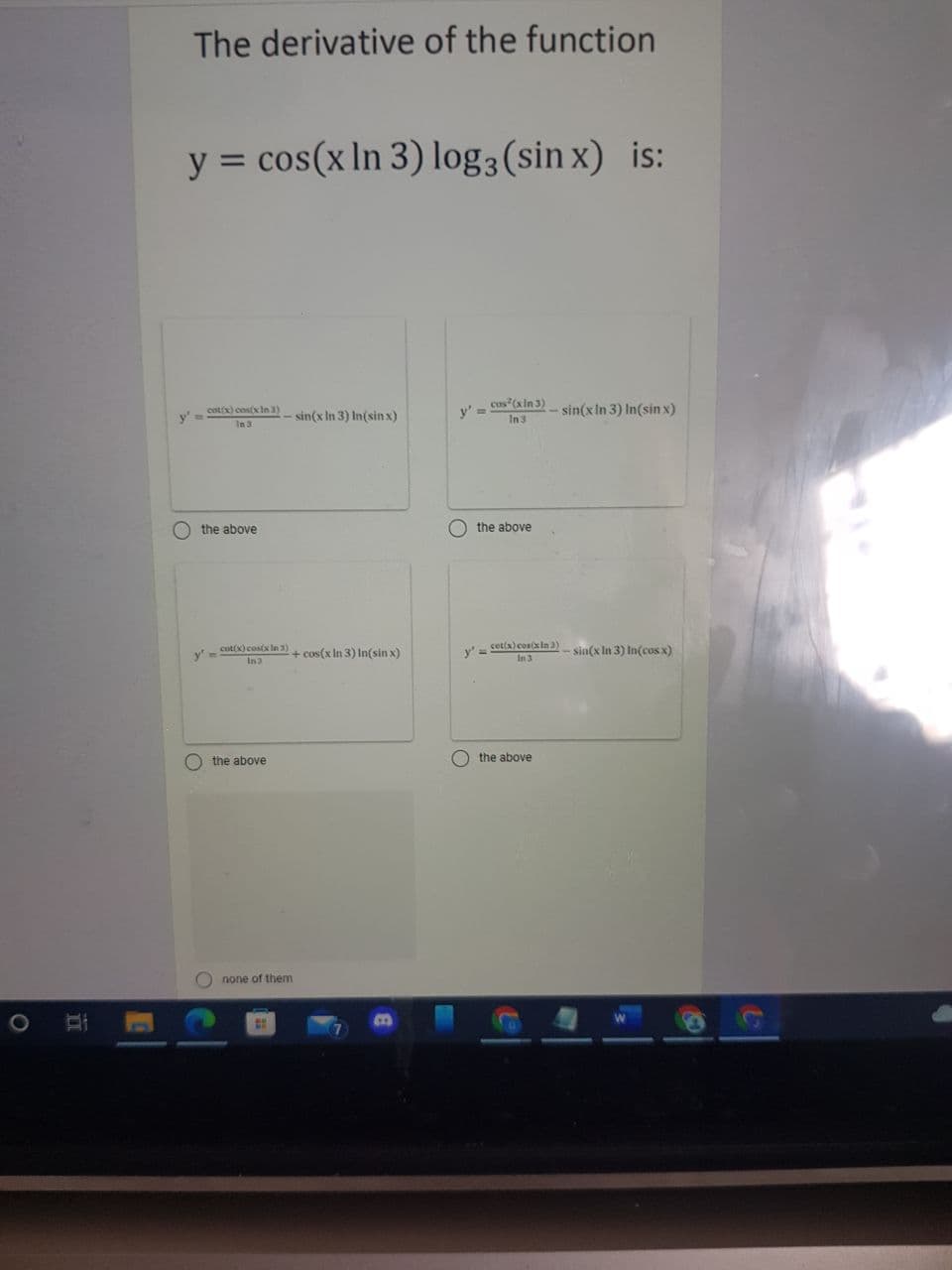 The derivative of the function
y = cos(x In 3) log3 (sin x) is:
cot(x) costx In 3)
v' - cus (aln 3) sin(x In 3) In(sin x)
y' =
- sin(x In 3) In(sin x)
In3
In 3
O the above
the above
y'-
cot(x) cosix In 3)
+ cos(x In 3) In(sin x)
cet(x) con(xin 3)
In 3
sin(x In 3) In(cos x)
In3
O the above
O the above
O none of them
