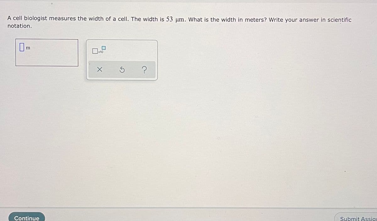 A cell biologist measures the width of a cell. The width is 53 um. What is the width in meters? Write your answer in scientific
notation.
Om
x10
Submit Assig
Continue
